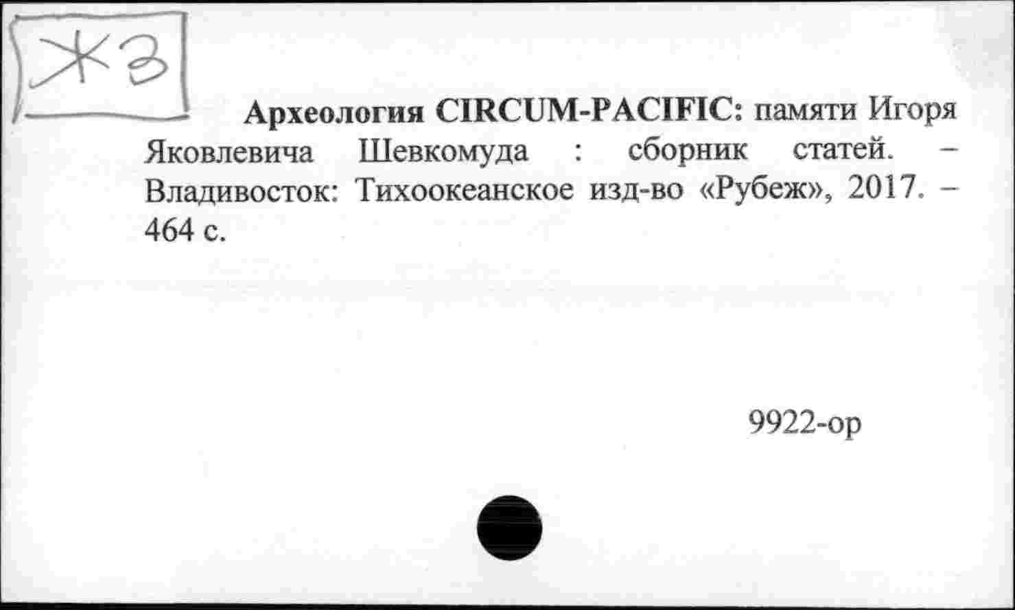 ﻿— Археология CIRCUM-PACIFIC: памяти Игоря Яковлевича Шевкомуда : сборник статей. -Владивосток: Тихоокеанское изд-во «Рубеж», 2017. —
464 с.
9922-ор